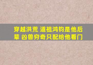 穿越洪荒 道祖鸿钧是他后辈 凶兽穷奇只配给他看门